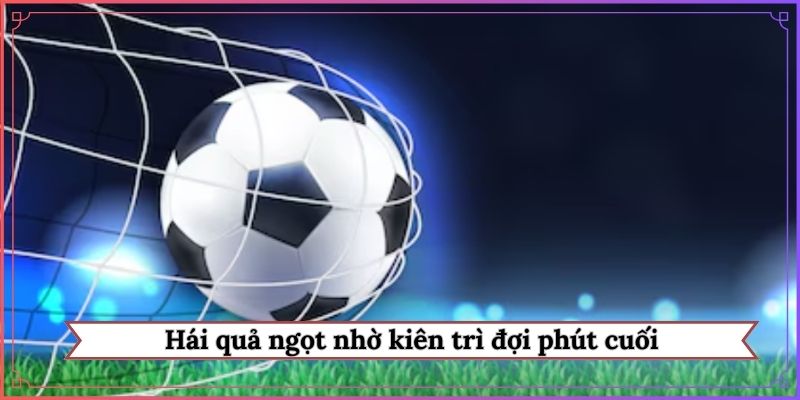 Hái quả ngọt nhờ kiên trì đợi phút cuối