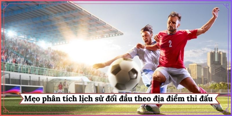 Mẹo phân tích lịch sử đối đầu theo địa điểm thi đấu
